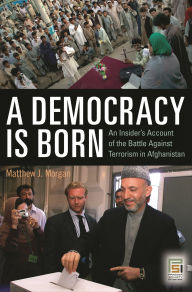 Title: A Democracy Is Born: An Insider's Account of the Battle Against Terrorism in Afghanistan, Author: Matthew J. Morgan