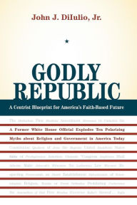 Title: Godly Republic: A Centrist Blueprint for America's Faith-Based Future: A Former White House Official Explodes Ten Polarizing Myths about Religion and Government in America Today / Edition 1, Author: John J. DiIulio